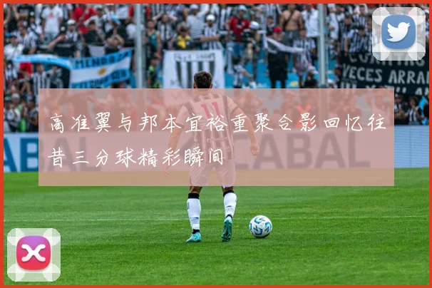 高准翼与邦本宜裕重聚合影回忆往昔三分球精彩瞬间