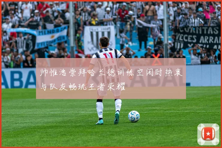 帅惟浩崇拜哈兰德训练空闲时热衷与队友畅玩王者荣耀