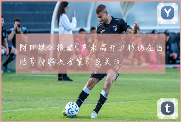 阿斯媒体报道C罗未离开沙特仍在当地等待解决方案引发关注