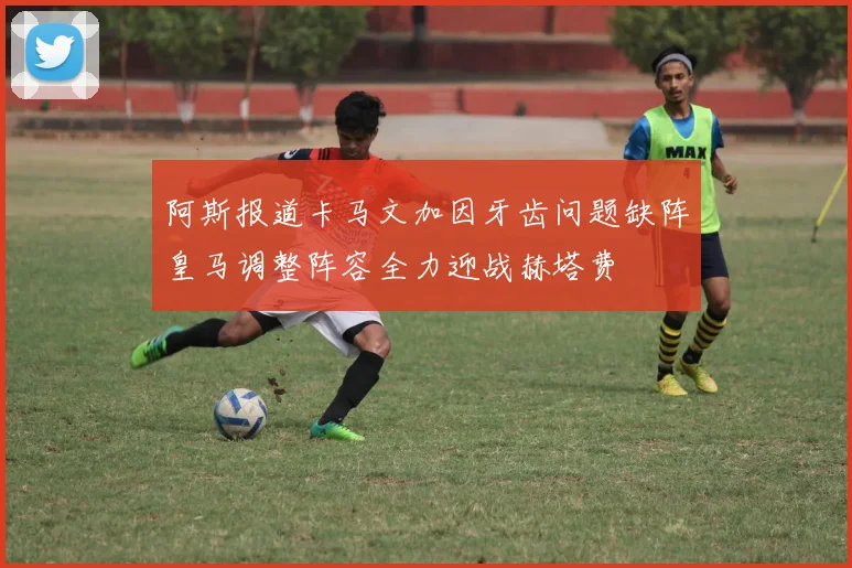阿斯报道卡马文加因牙齿问题缺阵皇马调整阵容全力迎战赫塔费