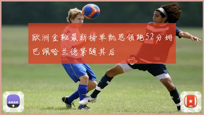 欧洲金靴最新榜单凯恩领跑52分姆巴佩哈兰德紧随其后