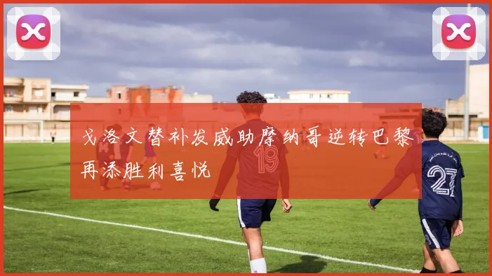 戈洛文替补发威助摩纳哥逆转巴黎再添胜利喜悦