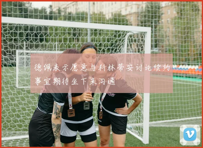 德佩表示愿意与科林蒂安讨论续约事宜期待坐下来沟通