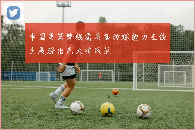 中国男篮锋线需具备控球能力王俊杰展现出色大将风范
