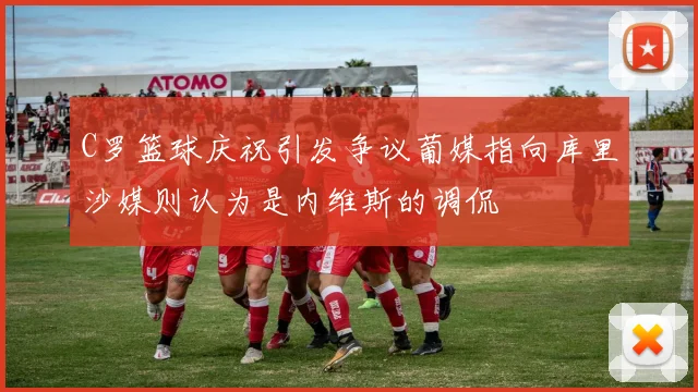 C罗篮球庆祝引发争议葡媒指向库里沙媒则认为是内维斯的调侃