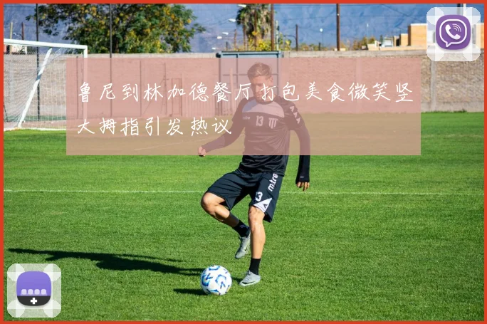 鲁尼到林加德餐厅打包美食微笑竖大拇指引发热议