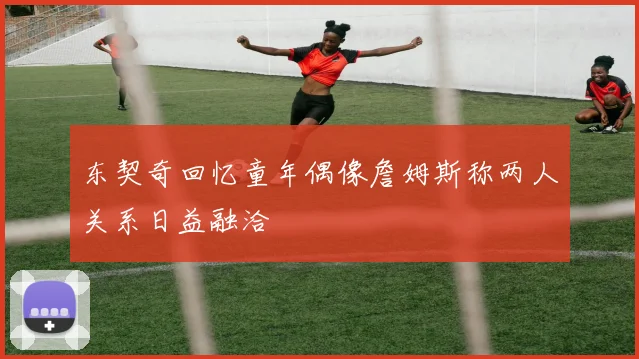 东契奇回忆童年偶像詹姆斯称两人关系日益融洽
