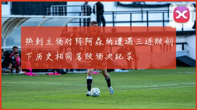 热刺主场对阵阿森纳遭遇三连败创下历史相同落败场次纪录