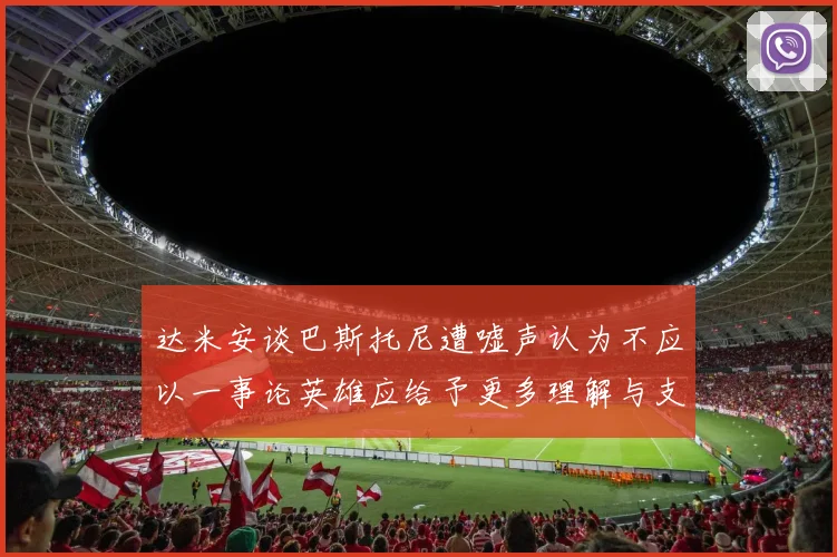 达米安谈巴斯托尼遭嘘声认为不应以一事论英雄应给予更多理解与支持