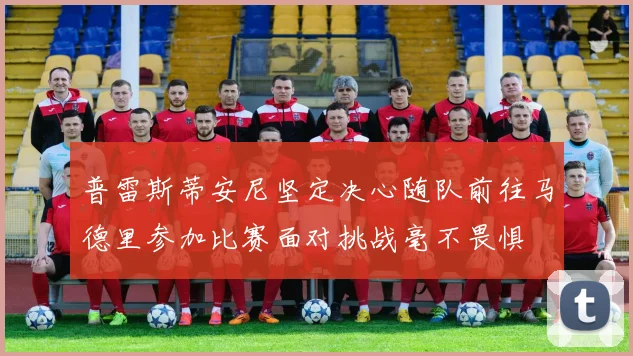 普雷斯蒂安尼坚定决心随队前往马德里参加比赛面对挑战毫不畏惧