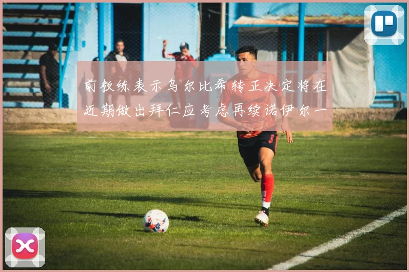 前教练表示乌尔比希转正决定将在近期做出拜仁应考虑再续诺伊尔一年合同