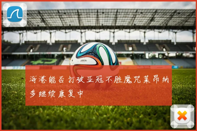 海港能否打破亚冠不胜魔咒莱昂纳多继续康复中