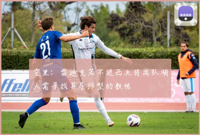 霍里：雷迪克若不进西决将离队湖人需寻找具导师型的教练