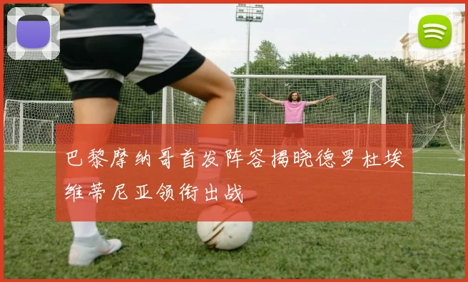 巴黎摩纳哥首发阵容揭晓德罗杜埃维蒂尼亚领衔出战