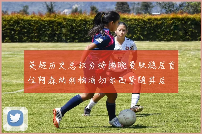 英超历史总积分榜揭晓曼联稳居首位阿森纳利物浦切尔西紧随其后