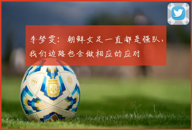 李梦雯：朝鲜女足一直都是强队，我们边路也会做相应的应对